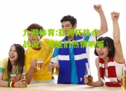 九游体育:亚洲杯热点战况！球迷们热情呐喊