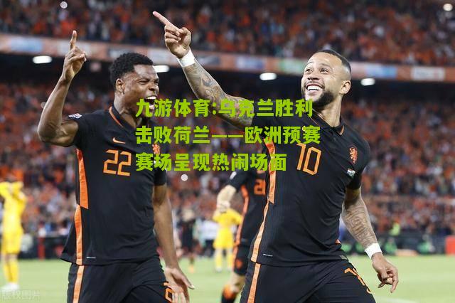 乌克兰胜利击败荷兰——欧洲预赛赛场呈现热闹场面