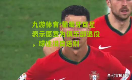 葡萄牙巨星表示愿意为俱乐部退役，球迷泪目送别