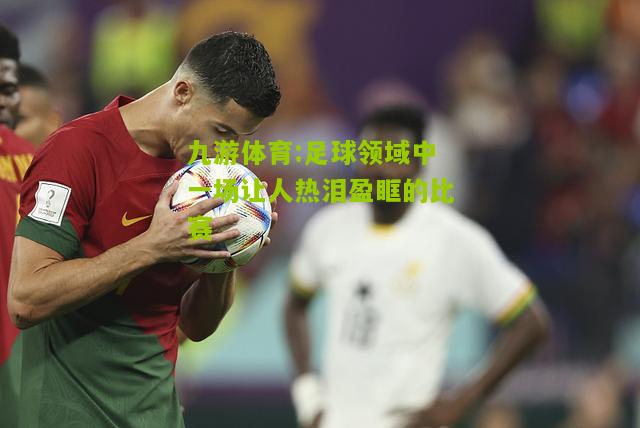 足球领域中一场让人热泪盈眶的比赛