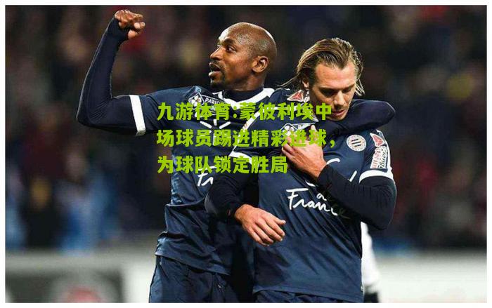 蒙彼利埃中场球员踢进精彩进球，为球队锁定胜局