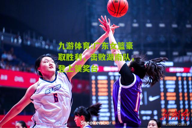 广东女篮豪取胜利，击败湖南队，登上领奖台