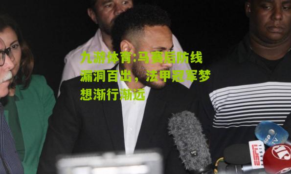 马赛后防线漏洞百出，法甲冠军梦想渐行渐远